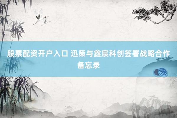 股票配资开户入口 迅策与鑫宸科创签署战略合作备忘录