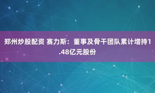 郑州炒股配资 赛力斯：董事及骨干团队累计增持1.48亿元股份
