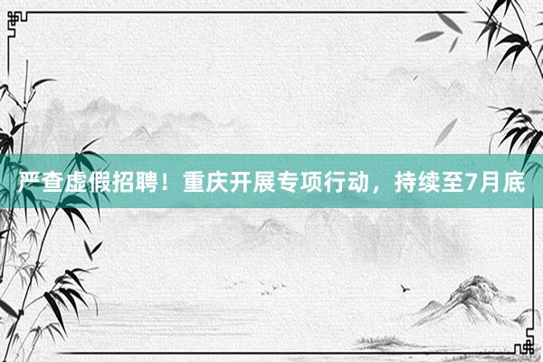 严查虚假招聘!重庆开展专项行动,持续至7月底