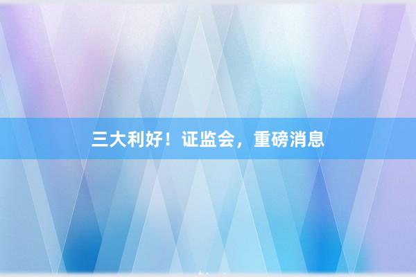 三大利好！证监会，重磅消息