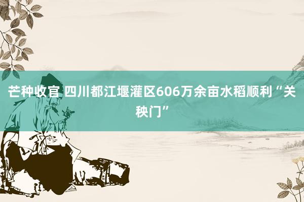 芒种收官 四川都江堰灌区606万余亩水稻顺利“关秧门”