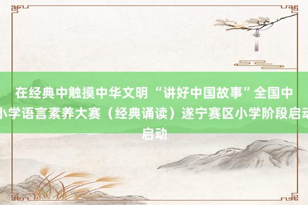 在经典中触摸中华文明 “讲好中国故事”全国中小学语言素养大赛（经典诵读）遂宁赛区小学阶段启动