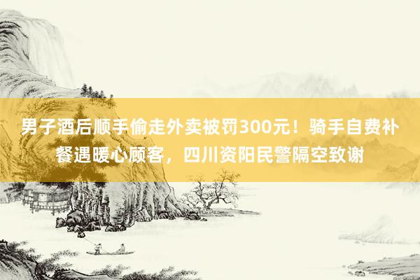 男子酒后顺手偷走外卖被罚300元！骑手自费补餐遇暖心顾客，四川资阳民警隔空致谢