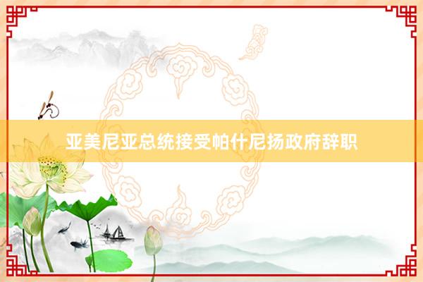 亚美尼亚总统接受帕什尼扬政府辞职