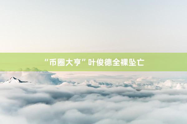 “币圈大亨”叶俊德全裸坠亡