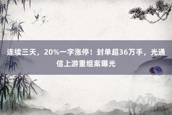 连续三天，20%一字涨停！封单超36万手，光通信上游重组案曝光