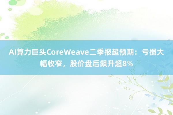 AI算力巨头CoreWeave二季报超预期：亏损大幅收窄，股价盘后飙升超8%