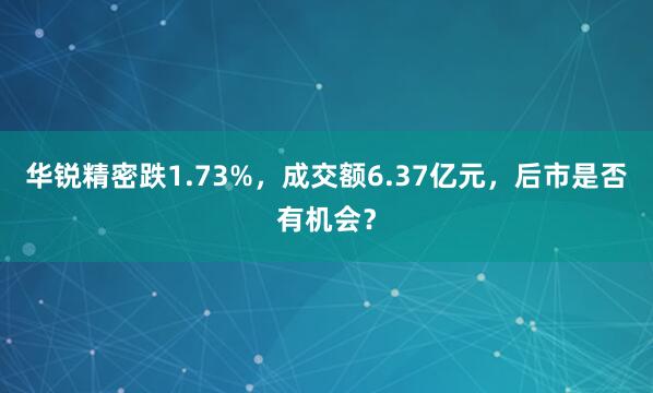 华锐精密跌1.73%，成交额6.37亿元，后市是否有机会？