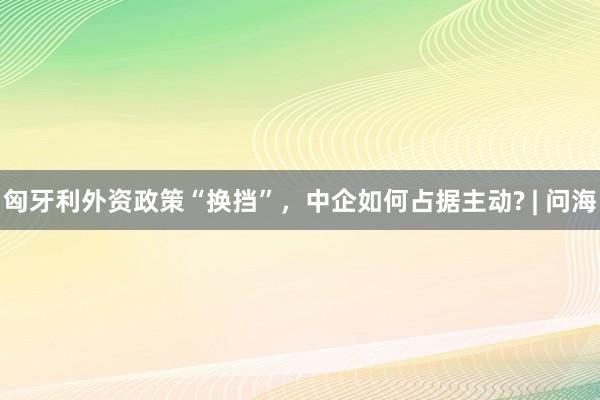 匈牙利外资政策“换挡”，中企如何占据主动? | 问海