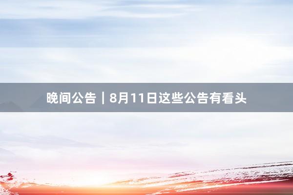 晚间公告｜8月11日这些公告有看头