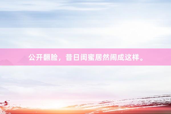 公开翻脸，昔日闺蜜居然闹成这样。