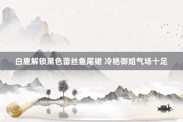 白鹿解锁黑色蕾丝鱼尾裙 冷艳御姐气场十足