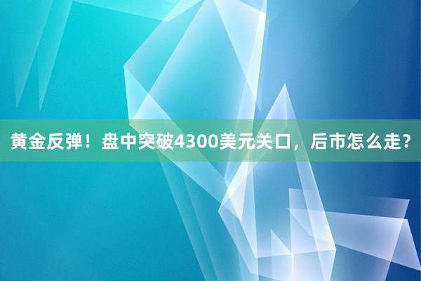 黄金反弹！盘中突破4300美元关口，后市怎么走？