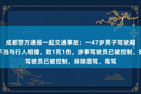 成都警方通报一起交通事故：一47岁男子驾驶厢式货车因操作不当与行人相撞，致1死1伤，涉事驾驶员已被控制，排除酒驾、毒驾