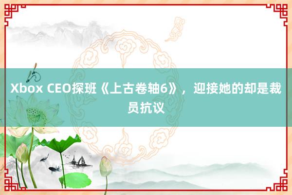 Xbox CEO探班《上古卷轴6》，迎接她的却是裁员抗议