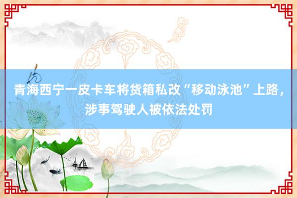 青海西宁一皮卡车将货箱私改“移动泳池”上路，涉事驾驶人被依法处罚