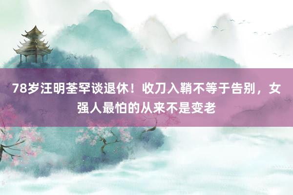 78岁汪明荃罕谈退休！收刀入鞘不等于告别，女强人最怕的从来不是变老