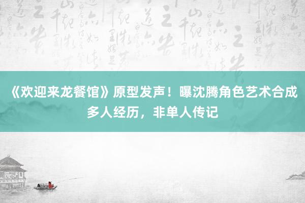 《欢迎来龙餐馆》原型发声！曝沈腾角色艺术合成多人经历，非单人传记