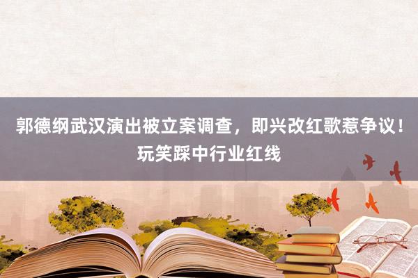 郭德纲武汉演出被立案调查，即兴改红歌惹争议！玩笑踩中行业红线