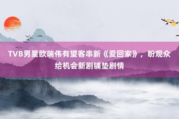 TVB男星欧瑞伟有望客串新《爱回家》，盼观众给机会新剧铺垫剧情