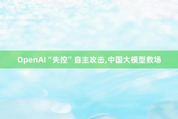 OpenAI“失控”自主攻击,中国大模型救场