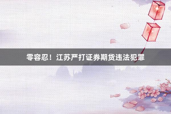 零容忍！江苏严打证券期货违法犯罪