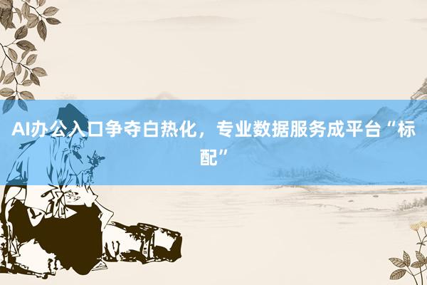 AI办公入口争夺白热化，专业数据服务成平台“标配”