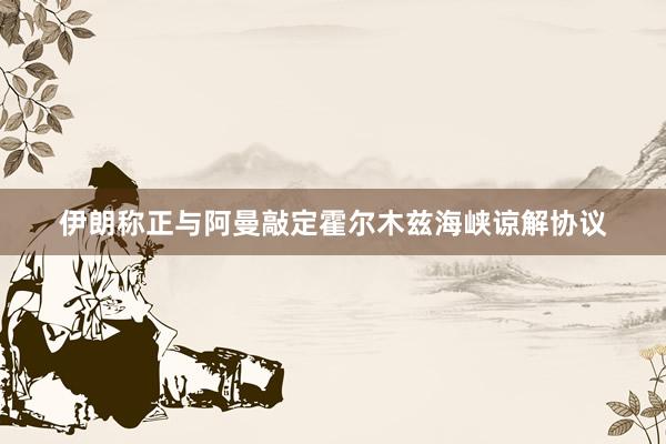 伊朗称正与阿曼敲定霍尔木兹海峡谅解协议