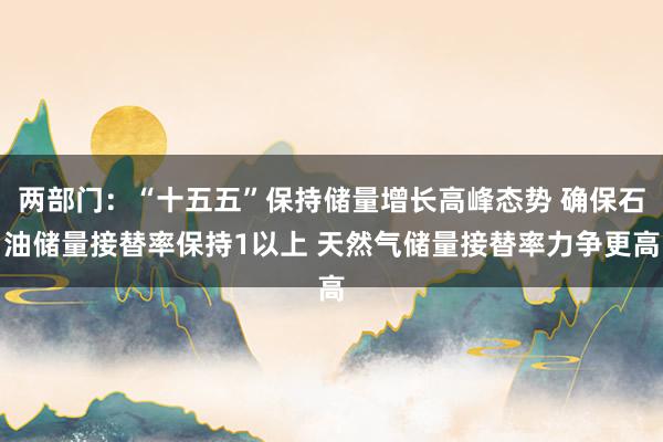 两部门：“十五五”保持储量增长高峰态势 确保石油储量接替率保持1以上 天然气储量接替率力争更高