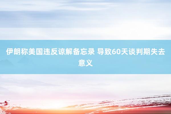 伊朗称美国违反谅解备忘录 导致60天谈判期失去意义