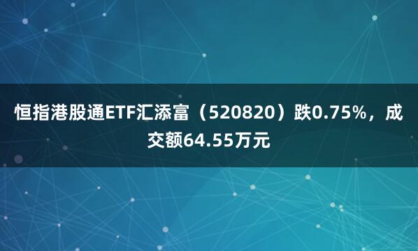恒指港股通ETF汇添富（520820）跌0.75%，成交额64.55万元