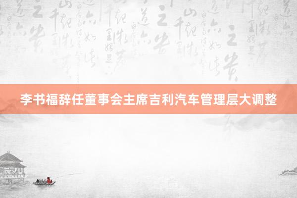 李书福辞任董事会主席吉利汽车管理层大调整