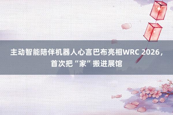 主动智能陪伴机器人心言巴布亮相WRC 2026，首次把“家”搬进展馆