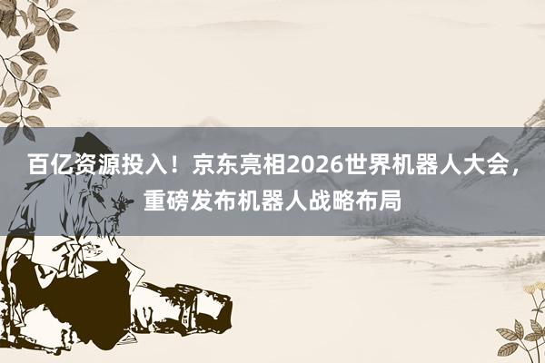 百亿资源投入！京东亮相2026世界机器人大会，重磅发布机器人战略布局