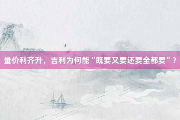 量价利齐升，吉利为何能“既要又要还要全都要”？