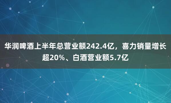 华润啤酒上半年总营业额242.4亿，喜力销量增长超20%、白酒营业额5.7亿