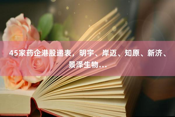 45家药企港股递表，明宇、岸迈、知原、新济、景泽生物…