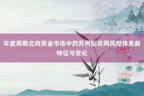 年度周期北向资金市场中的苏州配资网风控体系新特征与变化