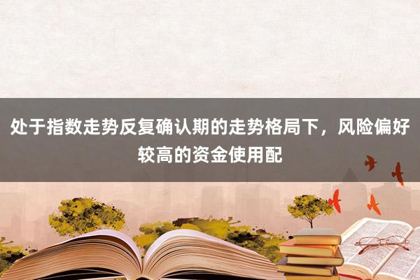 处于指数走势反复确认期的走势格局下，风险偏好较高的资金使用配