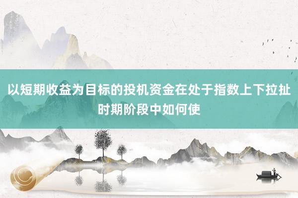 以短期收益为目标的投机资金在处于指数上下拉扯时期阶段中如何使