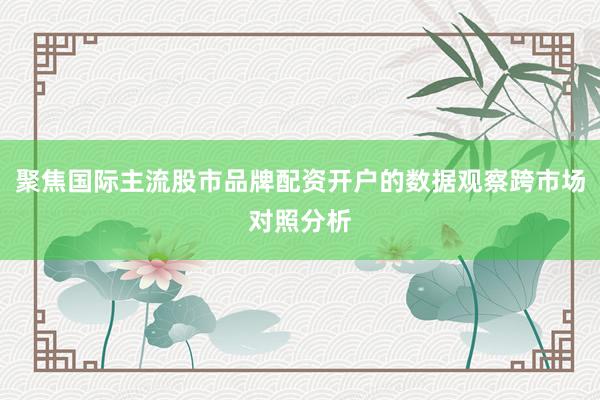 聚焦国际主流股市品牌配资开户的数据观察跨市场对照分析