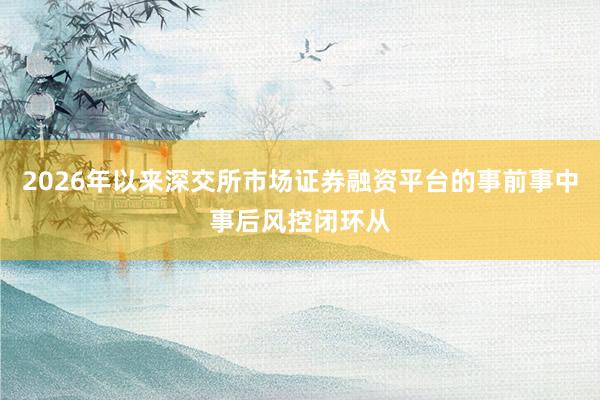2026年以来深交所市场证券融资平台的事前事中事后风控闭环从