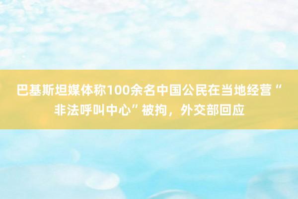 巴基斯坦媒体称100余名中国公民在当地经营“非法呼叫中心”被拘，外交部回应
