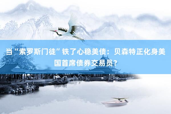 当“索罗斯门徒”铁了心稳美债：贝森特正化身美国首席债券交易员？