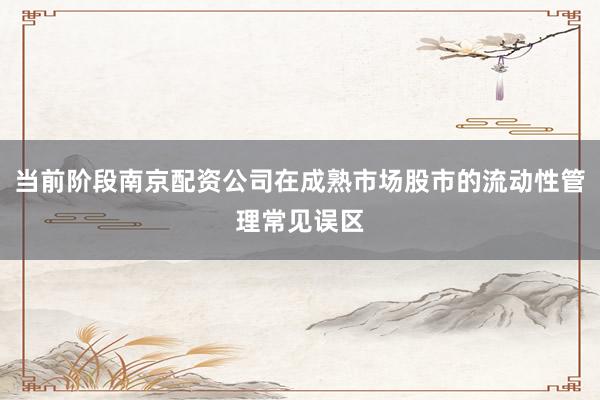 当前阶段南京配资公司在成熟市场股市的流动性管理常见误区