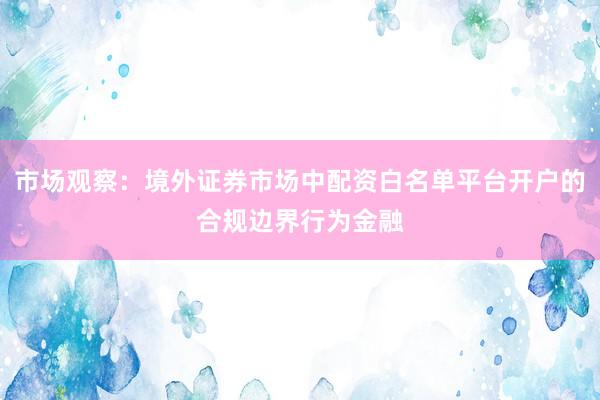 市场观察：境外证券市场中配资白名单平台开户的合规边界行为金融