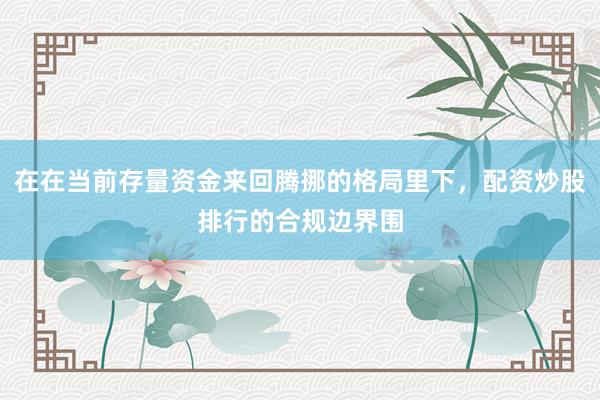 在在当前存量资金来回腾挪的格局里下，配资炒股排行的合规边界围