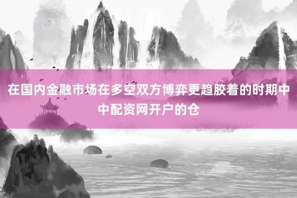 在国内金融市场在多空双方博弈更趋胶着的时期中中配资网开户的仓
