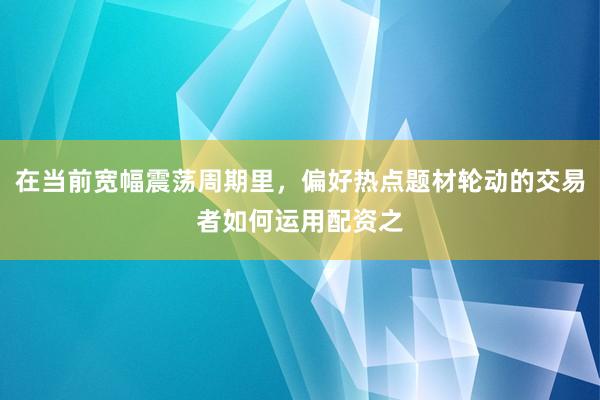 在当前宽幅震荡周期里，偏好热点题材轮动的交易者如何运用配资之