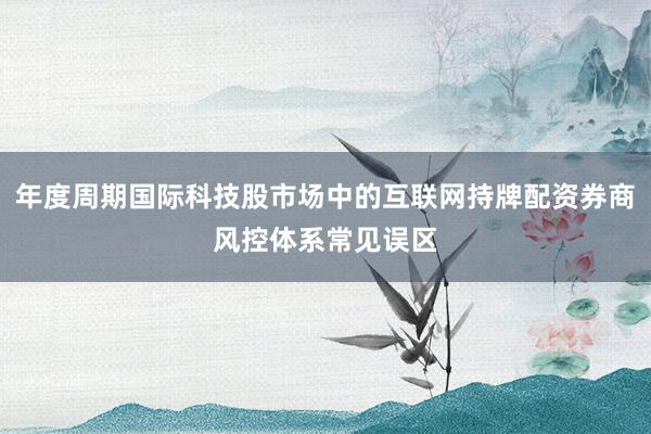 年度周期国际科技股市场中的互联网持牌配资券商风控体系常见误区